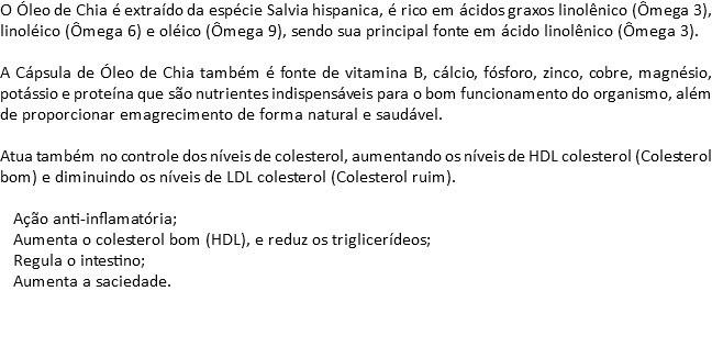 O Óleo de Chia é extraído da espécie Salvia hispanica, é rico em ácidos graxos linolênico (Ômega 3), linoléico (Ômega 6) e oléico (Ômega 9), sendo sua principal fonte em ácido linolênico (Ômega 3). A Cápsula de Óleo de Chia também é fonte de vitamina B, cálcio, fósforo, zinco, cobre, magnésio, potássio e proteína que são nutrientes indispensáveis para o bom funcionamento do organismo, além de proporcionar emagrecimento de forma natural e saudável. Atua também no controle dos níveis de colesterol, aumentando os níveis de HDL colesterol (Colesterol bom) e diminuindo os níveis de LDL colesterol (Colesterol ruim). Ação anti-inflamatória; Aumenta o colesterol bom (HDL), e reduz os triglicerídeos; Regula o intestino; Aumenta a saciedade. 